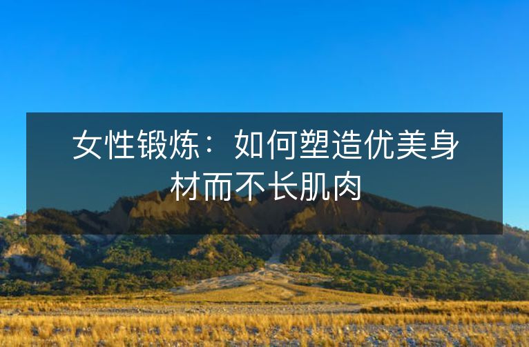 女性锻炼:如何塑造优美身材而不长肌肉 女性锻炼:如何塑造优美身材而不长肌肉